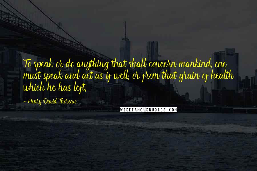 Henry David Thoreau Quotes: To speak or do anything that shall concern mankind, one must speak and act as if well, or from that grain of health which he has left.