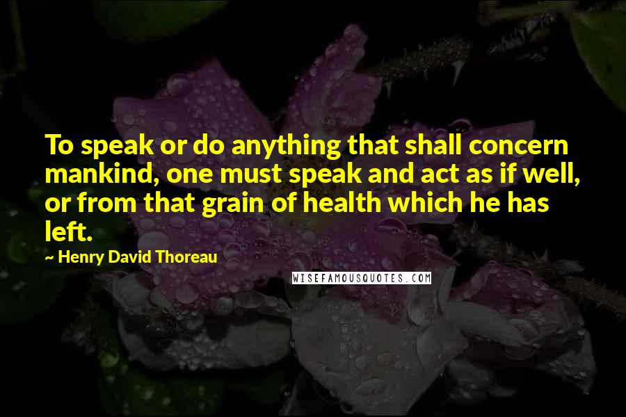 Henry David Thoreau Quotes: To speak or do anything that shall concern mankind, one must speak and act as if well, or from that grain of health which he has left.