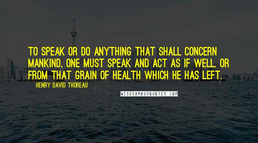 Henry David Thoreau Quotes: To speak or do anything that shall concern mankind, one must speak and act as if well, or from that grain of health which he has left.