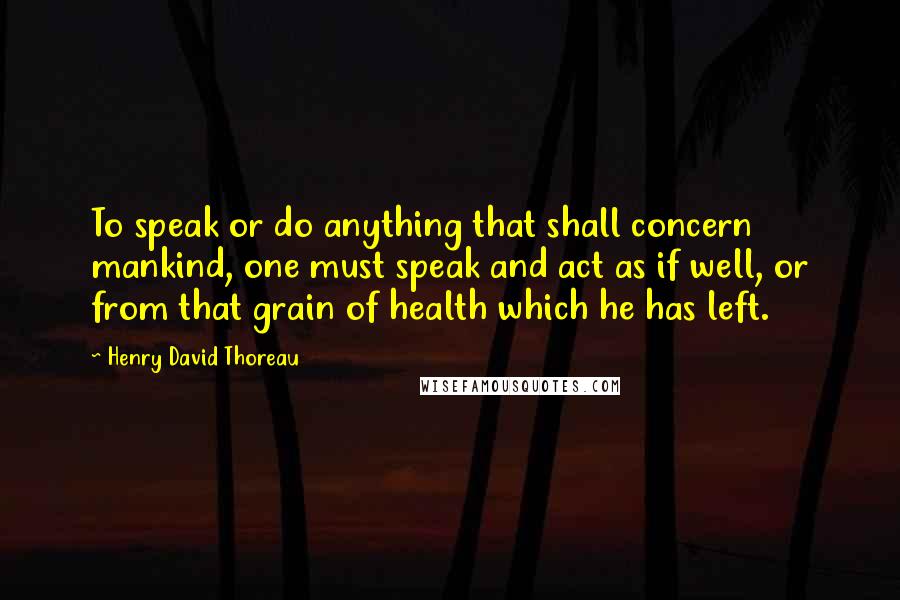 Henry David Thoreau Quotes: To speak or do anything that shall concern mankind, one must speak and act as if well, or from that grain of health which he has left.