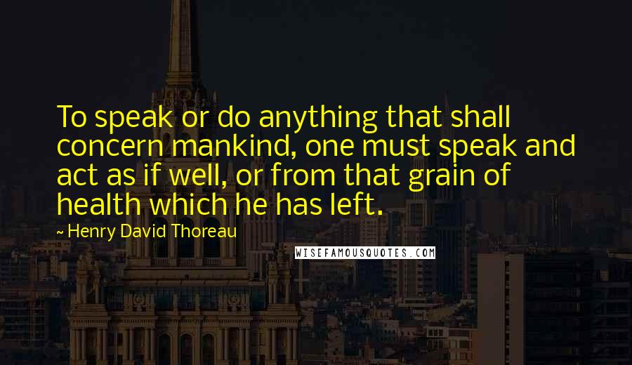 Henry David Thoreau Quotes: To speak or do anything that shall concern mankind, one must speak and act as if well, or from that grain of health which he has left.
