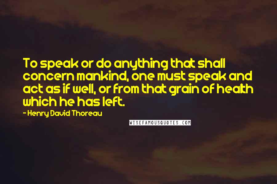 Henry David Thoreau Quotes: To speak or do anything that shall concern mankind, one must speak and act as if well, or from that grain of health which he has left.