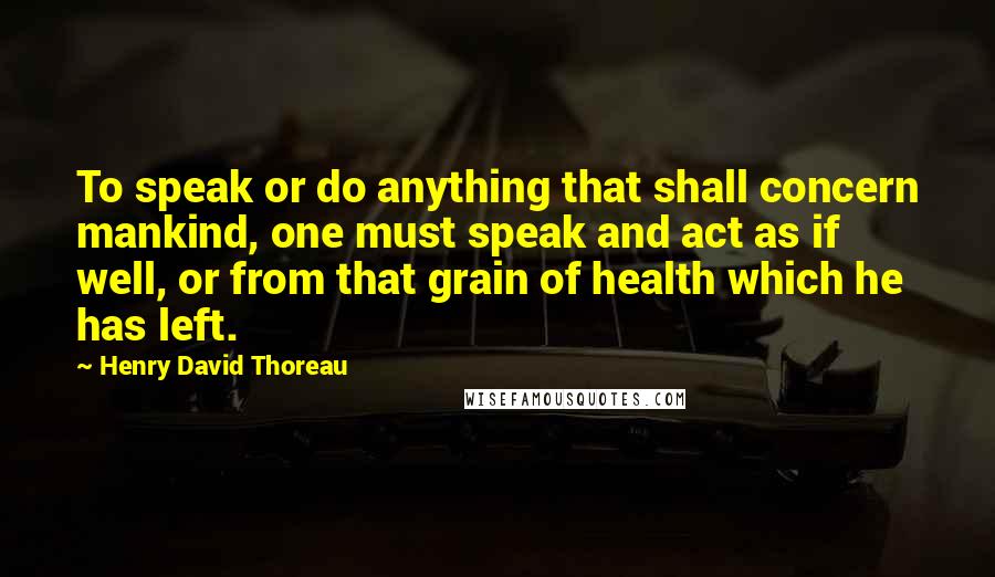 Henry David Thoreau Quotes: To speak or do anything that shall concern mankind, one must speak and act as if well, or from that grain of health which he has left.
