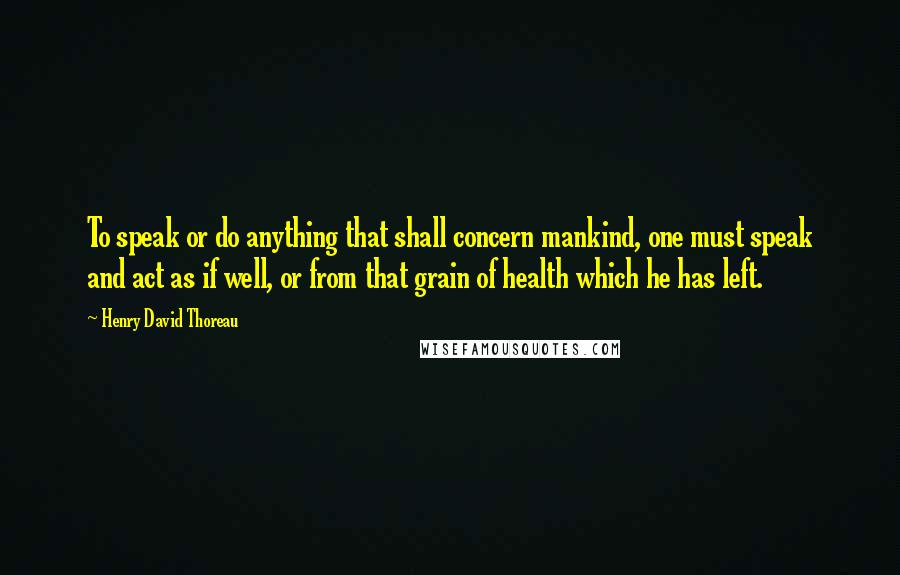 Henry David Thoreau Quotes: To speak or do anything that shall concern mankind, one must speak and act as if well, or from that grain of health which he has left.