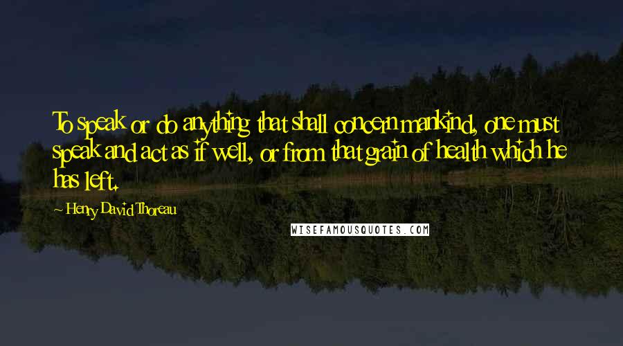 Henry David Thoreau Quotes: To speak or do anything that shall concern mankind, one must speak and act as if well, or from that grain of health which he has left.