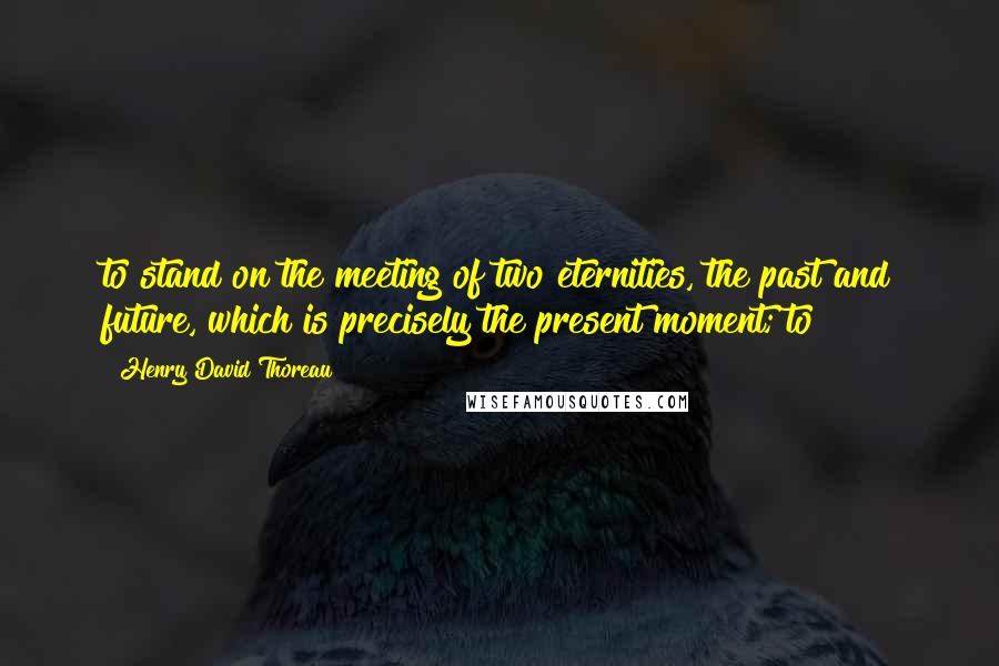 Henry David Thoreau Quotes: to stand on the meeting of two eternities, the past and future, which is precisely the present moment; to