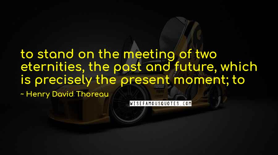 Henry David Thoreau Quotes: to stand on the meeting of two eternities, the past and future, which is precisely the present moment; to