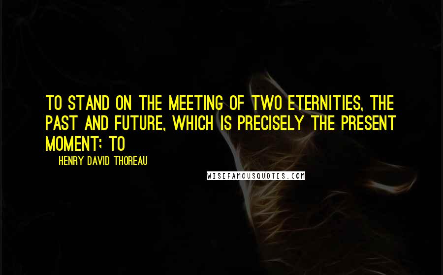 Henry David Thoreau Quotes: to stand on the meeting of two eternities, the past and future, which is precisely the present moment; to