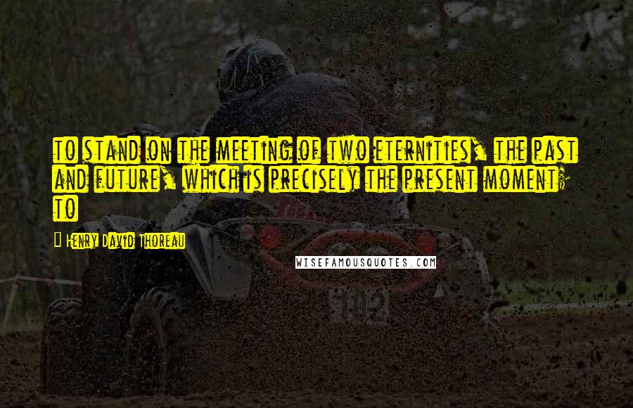 Henry David Thoreau Quotes: to stand on the meeting of two eternities, the past and future, which is precisely the present moment; to