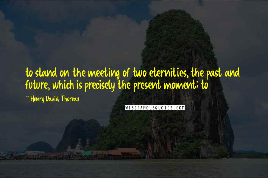 Henry David Thoreau Quotes: to stand on the meeting of two eternities, the past and future, which is precisely the present moment; to