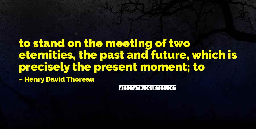 Henry David Thoreau Quotes: to stand on the meeting of two eternities, the past and future, which is precisely the present moment; to