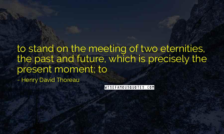 Henry David Thoreau Quotes: to stand on the meeting of two eternities, the past and future, which is precisely the present moment; to