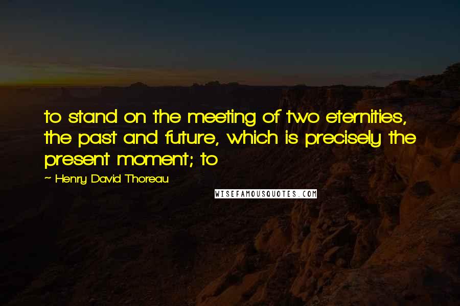 Henry David Thoreau Quotes: to stand on the meeting of two eternities, the past and future, which is precisely the present moment; to