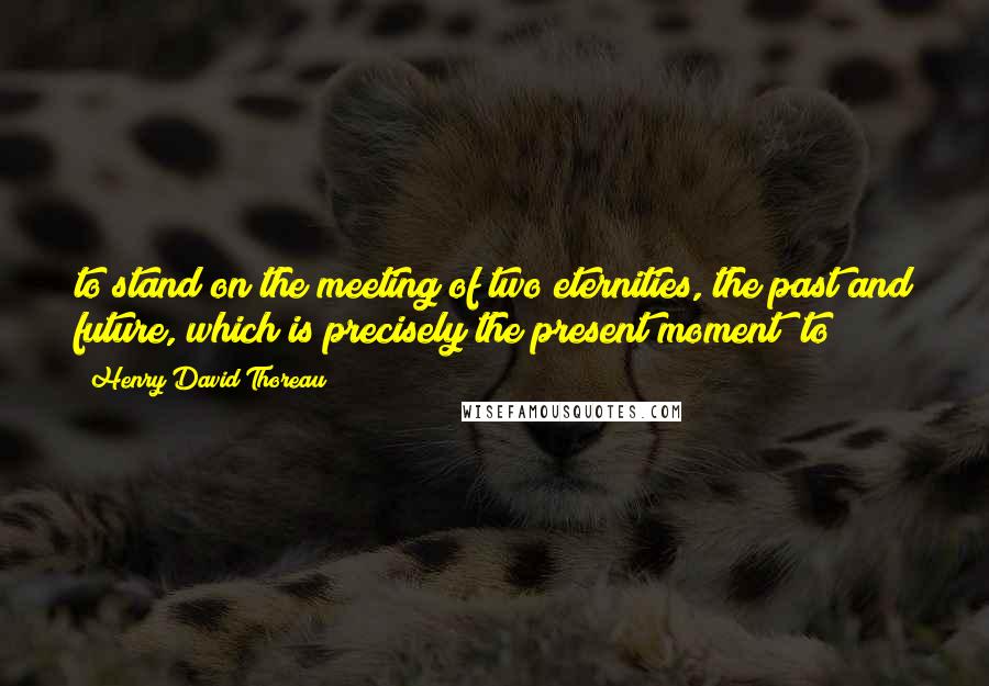 Henry David Thoreau Quotes: to stand on the meeting of two eternities, the past and future, which is precisely the present moment; to