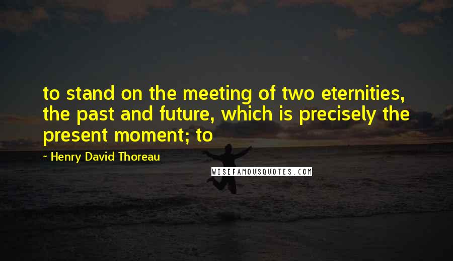 Henry David Thoreau Quotes: to stand on the meeting of two eternities, the past and future, which is precisely the present moment; to