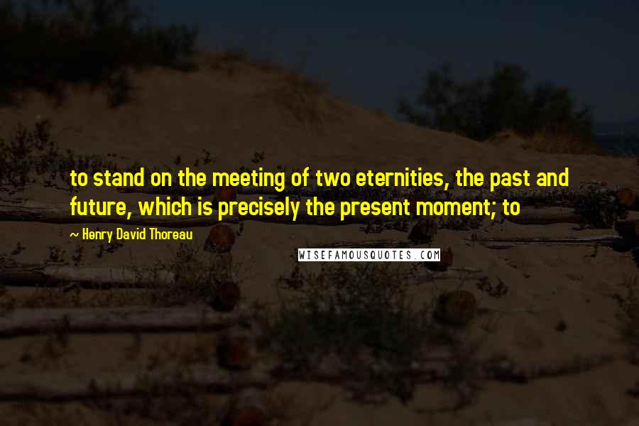 Henry David Thoreau Quotes: to stand on the meeting of two eternities, the past and future, which is precisely the present moment; to