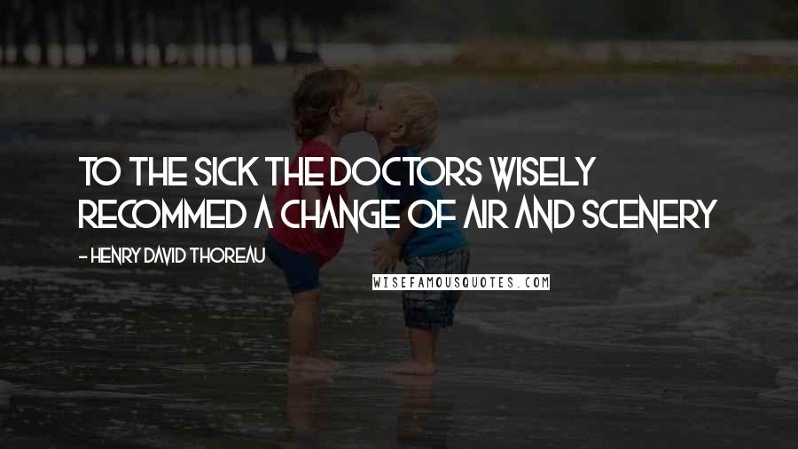 Henry David Thoreau Quotes: To the SICK the doctors wisely recommed a change of air and scenery