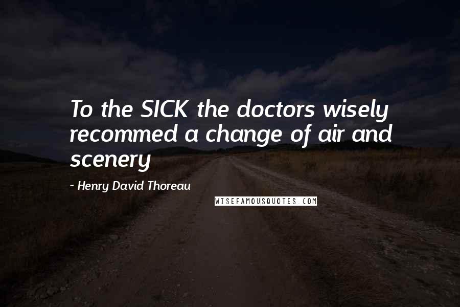 Henry David Thoreau Quotes: To the SICK the doctors wisely recommed a change of air and scenery