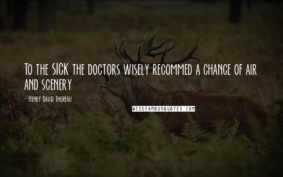 Henry David Thoreau Quotes: To the SICK the doctors wisely recommed a change of air and scenery