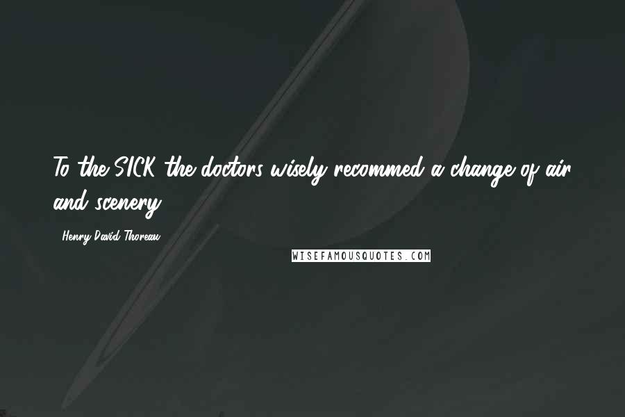 Henry David Thoreau Quotes: To the SICK the doctors wisely recommed a change of air and scenery