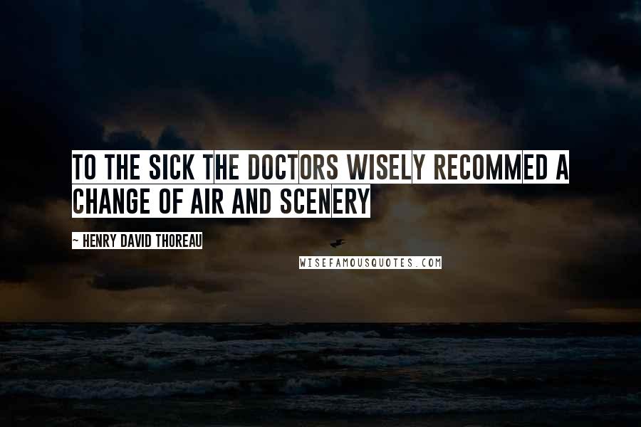 Henry David Thoreau Quotes: To the SICK the doctors wisely recommed a change of air and scenery