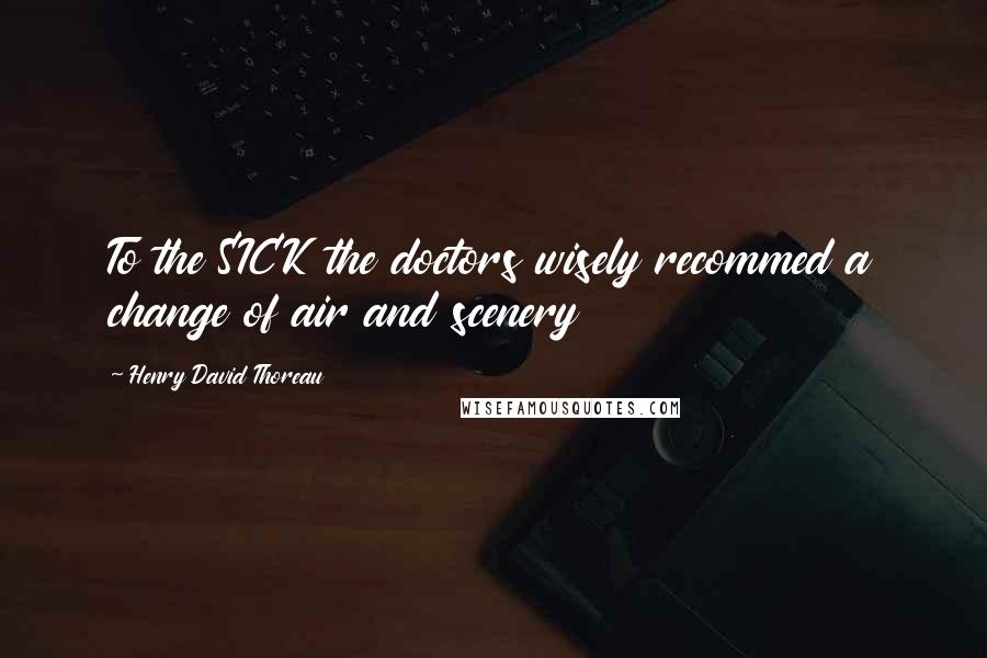 Henry David Thoreau Quotes: To the SICK the doctors wisely recommed a change of air and scenery