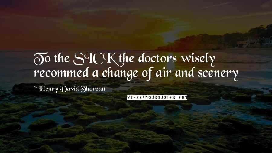 Henry David Thoreau Quotes: To the SICK the doctors wisely recommed a change of air and scenery