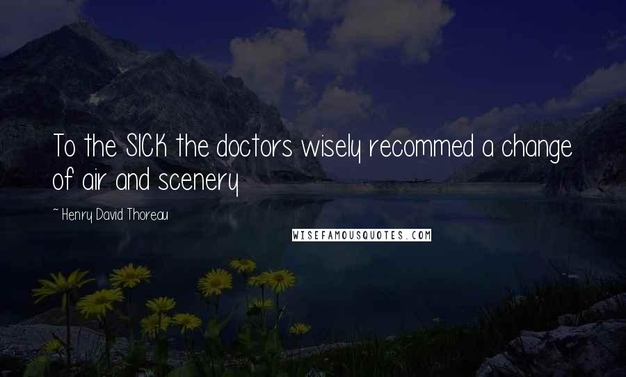 Henry David Thoreau Quotes: To the SICK the doctors wisely recommed a change of air and scenery