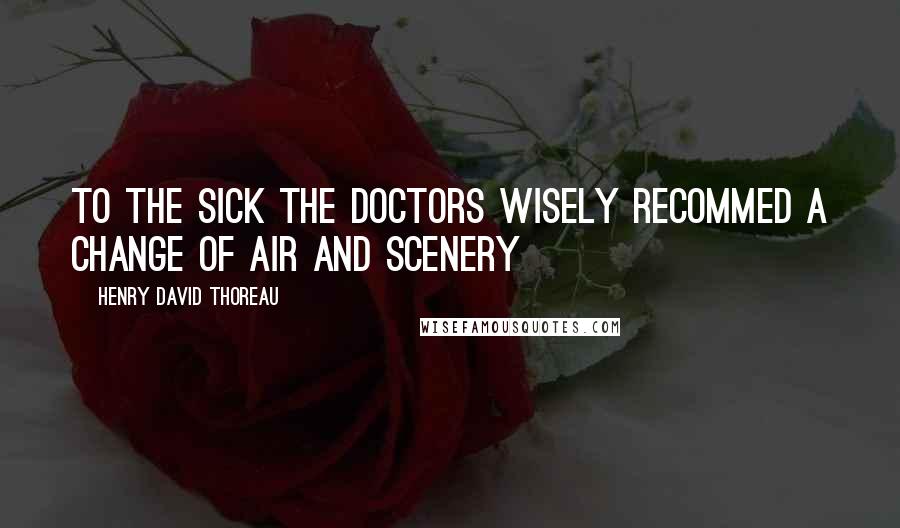 Henry David Thoreau Quotes: To the SICK the doctors wisely recommed a change of air and scenery