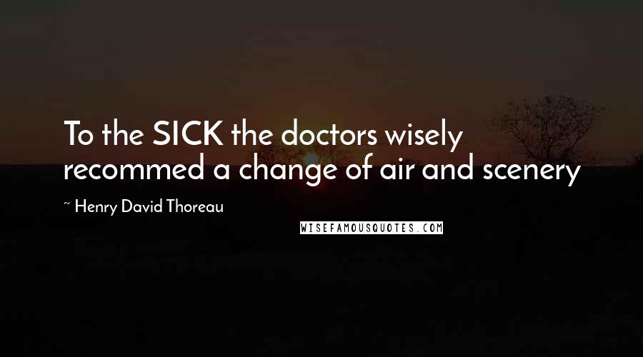 Henry David Thoreau Quotes: To the SICK the doctors wisely recommed a change of air and scenery