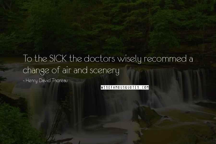 Henry David Thoreau Quotes: To the SICK the doctors wisely recommed a change of air and scenery