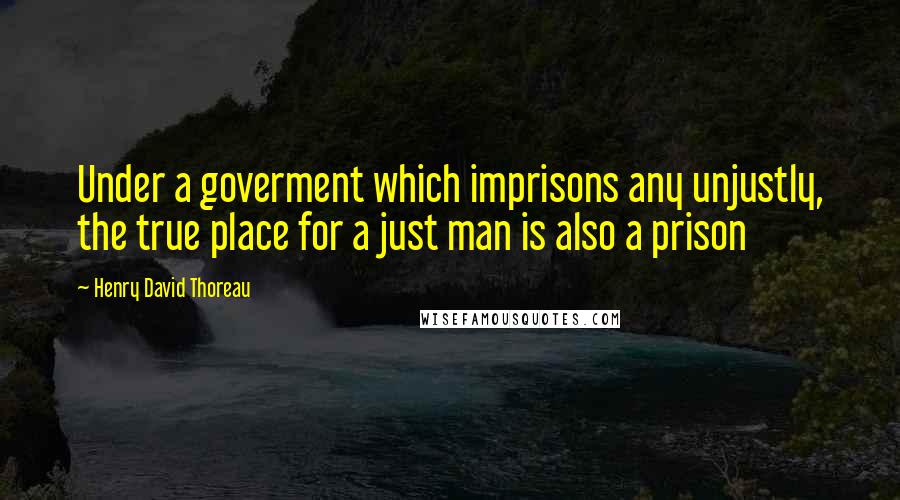 Henry David Thoreau Quotes: Under a goverment which imprisons any unjustly, the true place for a just man is also a prison