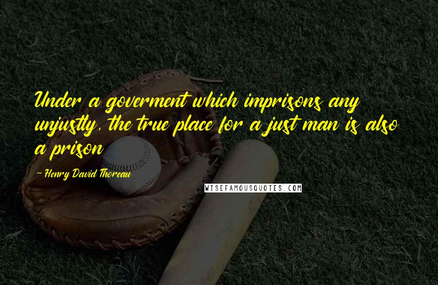 Henry David Thoreau Quotes: Under a goverment which imprisons any unjustly, the true place for a just man is also a prison