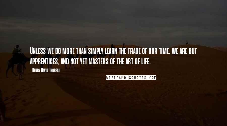 Henry David Thoreau Quotes: Unless we do more than simply learn the trade of our time, we are but apprentices, and not yet masters of the art of life.