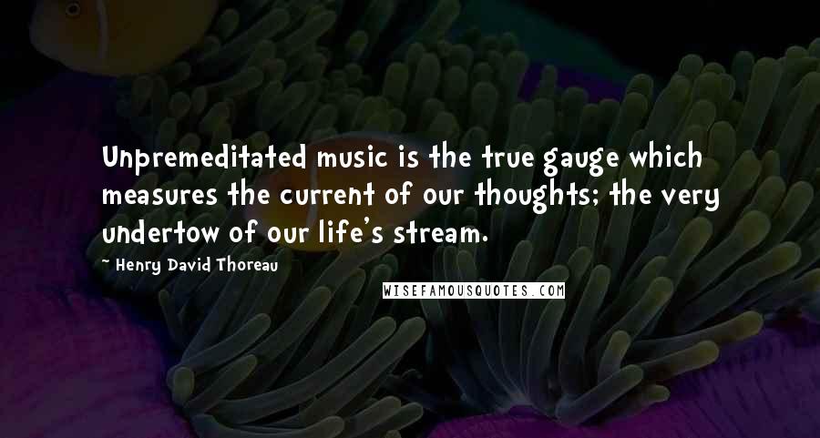 Henry David Thoreau Quotes: Unpremeditated music is the true gauge which measures the current of our thoughts; the very undertow of our life's stream.