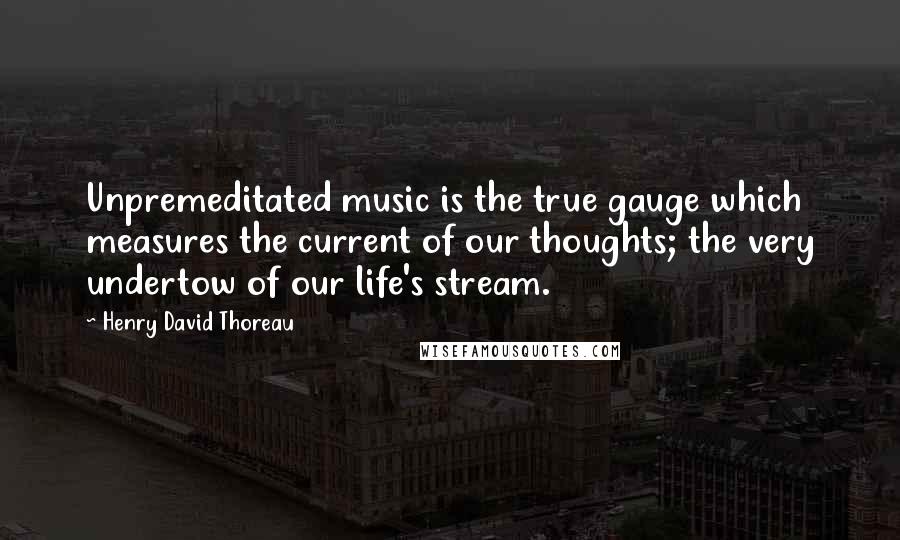 Henry David Thoreau Quotes: Unpremeditated music is the true gauge which measures the current of our thoughts; the very undertow of our life's stream.