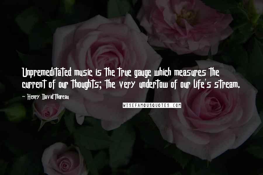 Henry David Thoreau Quotes: Unpremeditated music is the true gauge which measures the current of our thoughts; the very undertow of our life's stream.