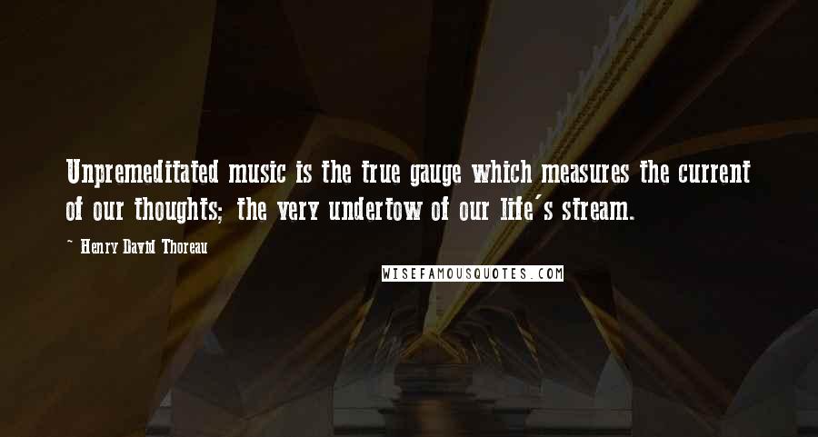 Henry David Thoreau Quotes: Unpremeditated music is the true gauge which measures the current of our thoughts; the very undertow of our life's stream.