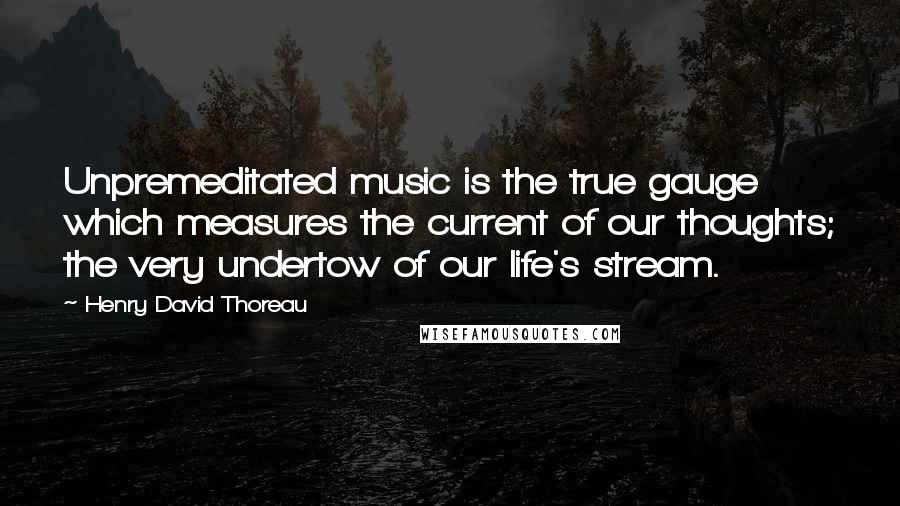 Henry David Thoreau Quotes: Unpremeditated music is the true gauge which measures the current of our thoughts; the very undertow of our life's stream.