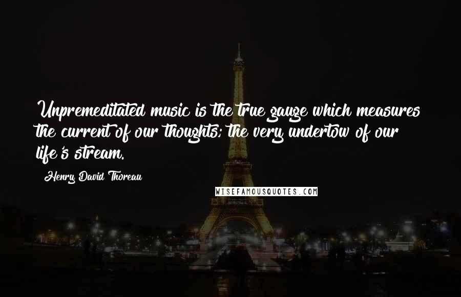 Henry David Thoreau Quotes: Unpremeditated music is the true gauge which measures the current of our thoughts; the very undertow of our life's stream.