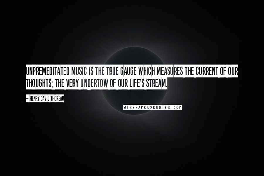 Henry David Thoreau Quotes: Unpremeditated music is the true gauge which measures the current of our thoughts; the very undertow of our life's stream.