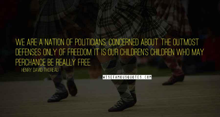 Henry David Thoreau Quotes: We are a nation of politicians, concerned about the outmost defenses only of freedom. It is our children's children who may perchance be really free.