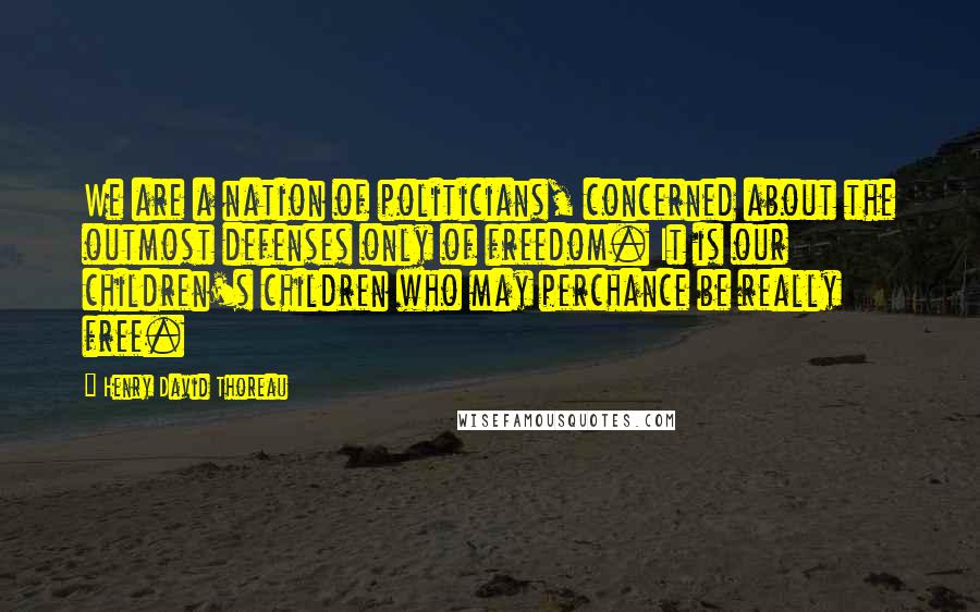 Henry David Thoreau Quotes: We are a nation of politicians, concerned about the outmost defenses only of freedom. It is our children's children who may perchance be really free.