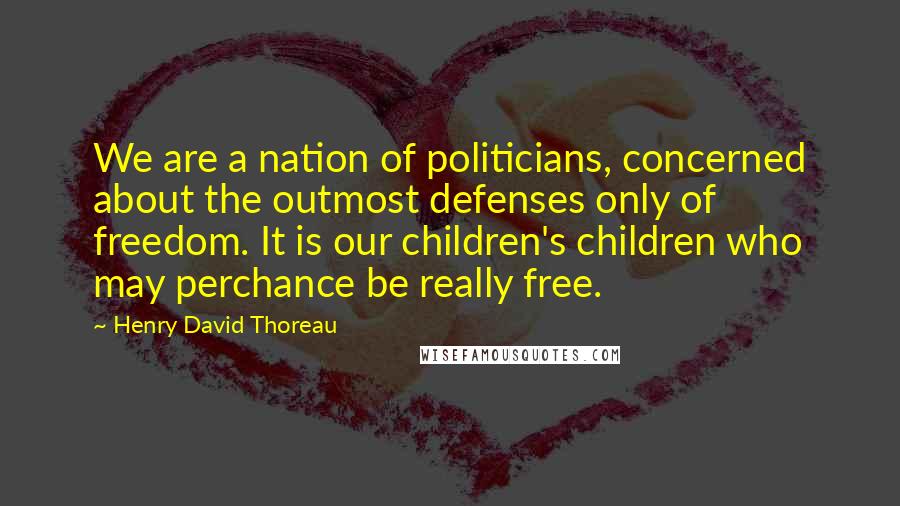 Henry David Thoreau Quotes: We are a nation of politicians, concerned about the outmost defenses only of freedom. It is our children's children who may perchance be really free.