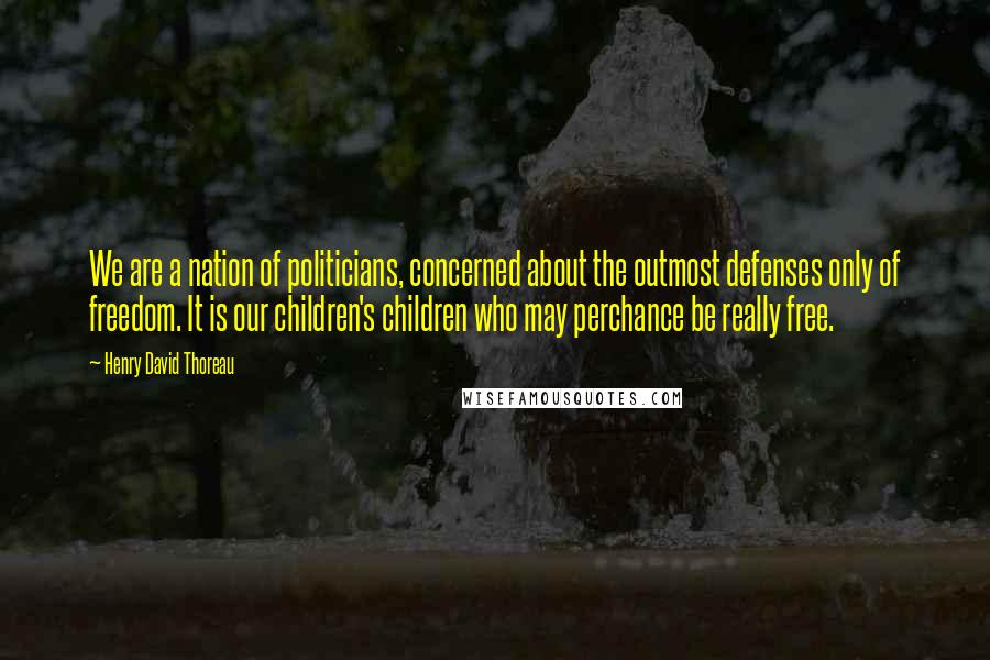 Henry David Thoreau Quotes: We are a nation of politicians, concerned about the outmost defenses only of freedom. It is our children's children who may perchance be really free.