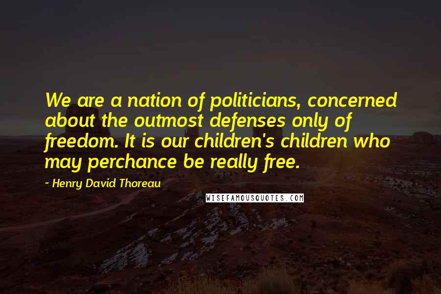 Henry David Thoreau Quotes: We are a nation of politicians, concerned about the outmost defenses only of freedom. It is our children's children who may perchance be really free.