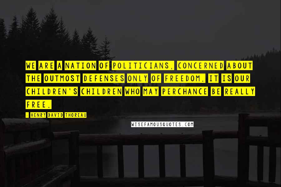 Henry David Thoreau Quotes: We are a nation of politicians, concerned about the outmost defenses only of freedom. It is our children's children who may perchance be really free.