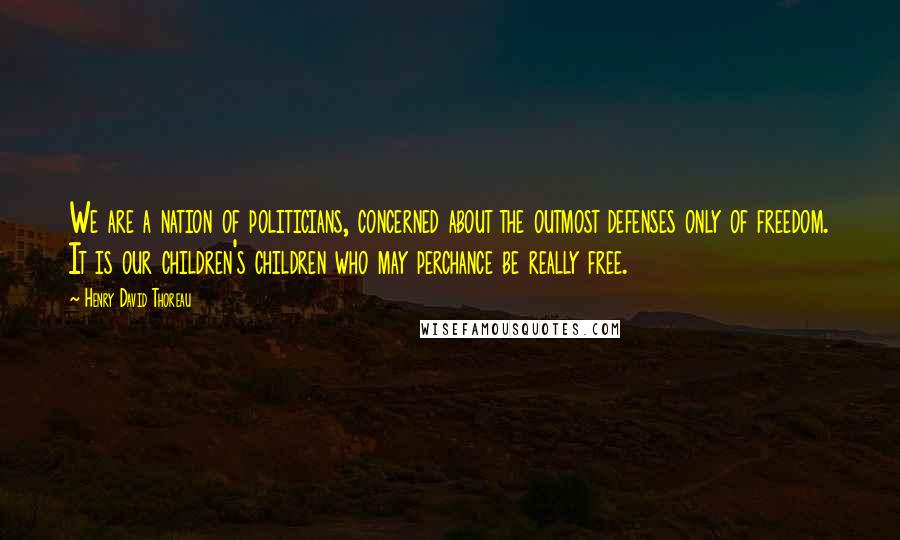 Henry David Thoreau Quotes: We are a nation of politicians, concerned about the outmost defenses only of freedom. It is our children's children who may perchance be really free.