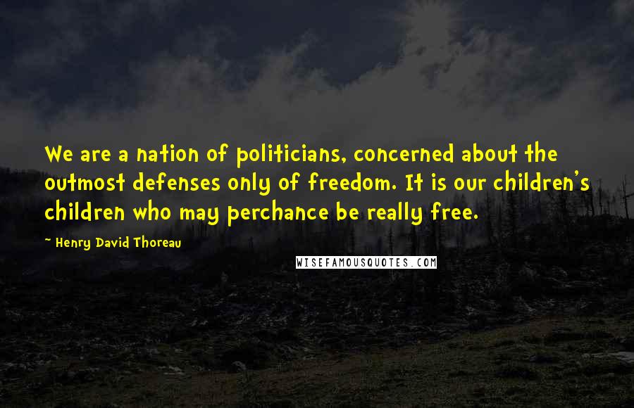 Henry David Thoreau Quotes: We are a nation of politicians, concerned about the outmost defenses only of freedom. It is our children's children who may perchance be really free.