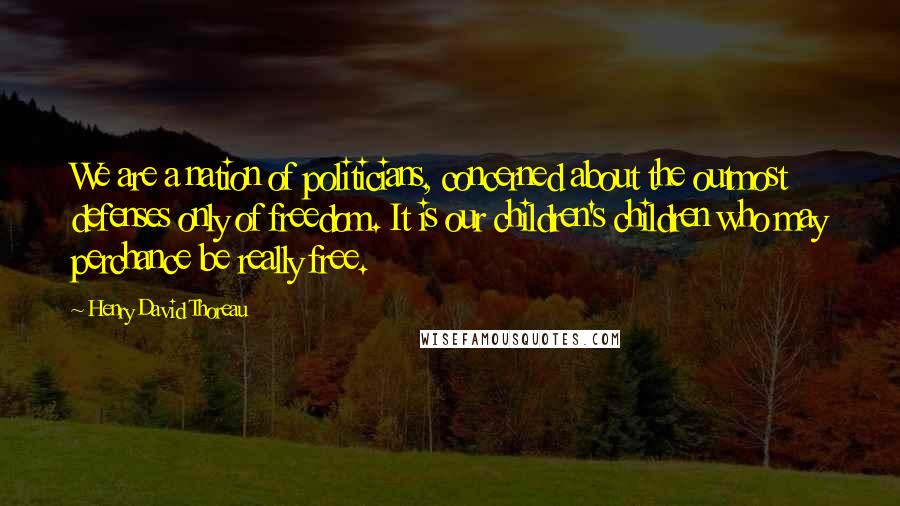 Henry David Thoreau Quotes: We are a nation of politicians, concerned about the outmost defenses only of freedom. It is our children's children who may perchance be really free.